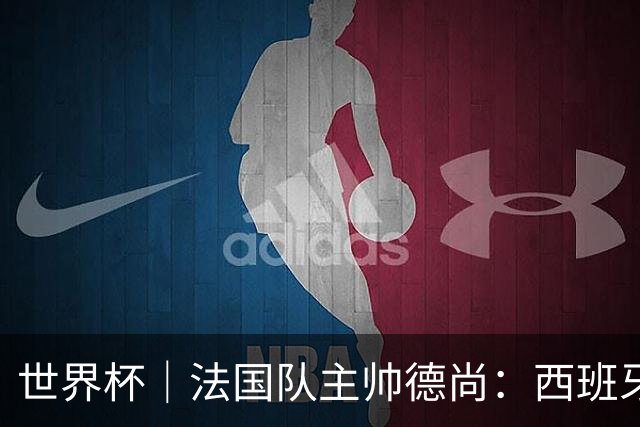世界杯｜法国队主帅德尚：西班牙是夺冠热门