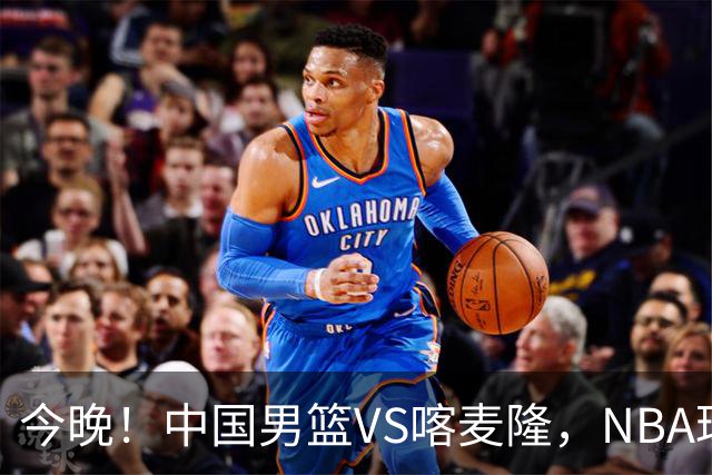今晚！中国男篮VS喀麦隆，NBA球员杨瀚森缺阵，CBA球员领衔，CCTV5无直播