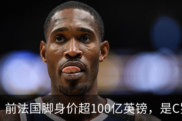 前法国脚身价超100亿英镑，是C罗10倍、梅西12倍