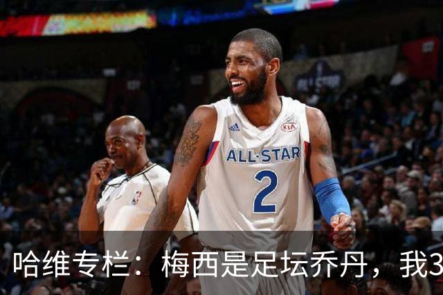 哈维专栏：梅西是足坛乔丹，我39岁已在卡塔尔但他仍那么出色