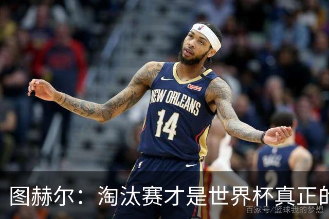 图赫尔：淘汰赛才是世界杯真正的开始，比赛越重要我们表现会越好