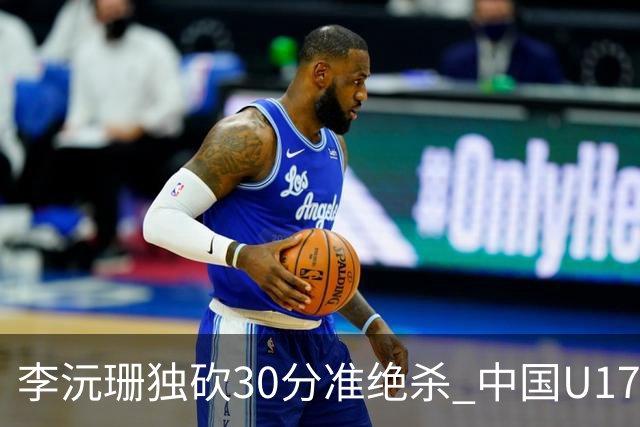 李沅珊独砍30分准绝杀 中国U17女篮险胜斯洛文尼亚挺进前六