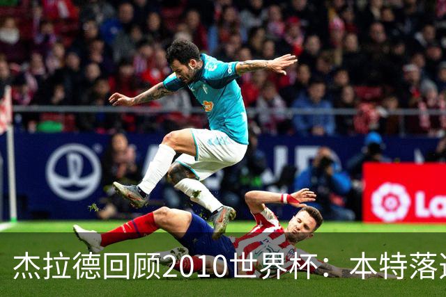 杰拉德回顾2010世界杯：本特落选+费迪南德缺阵，对我们影响很大