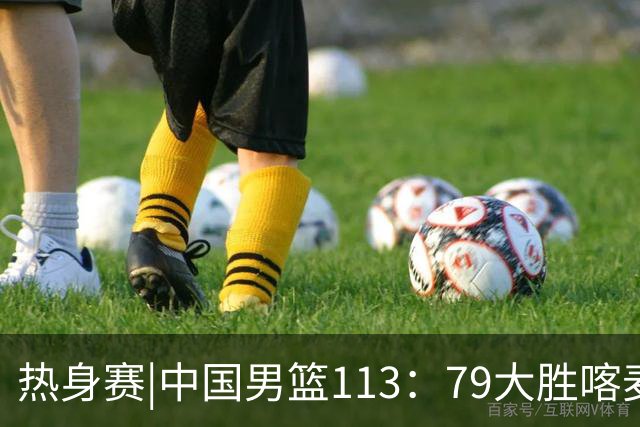 热身赛|中国男篮113：79大胜喀麦隆男篮，6人得分上双