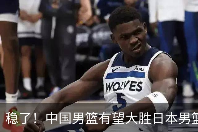 稳了！中国男篮有望大胜日本男篮，5大硬核理由，想输都难