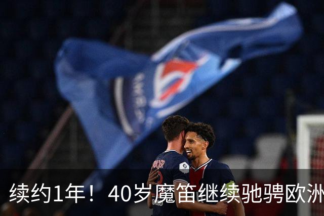 续约1年！40岁魔笛继续驰骋欧洲顶级赛场 留队是对足球最纯粹热爱