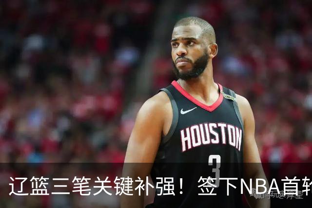 辽篮三笔关键补强！签下NBA首轮秀+前国青队长，给付豪2年顶薪
