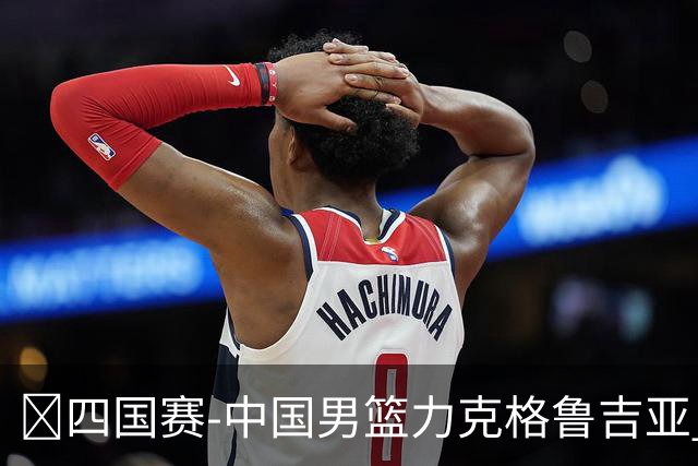 🏀四国赛-中国男篮力克格鲁吉亚 廖三宁18分 李弘权14分