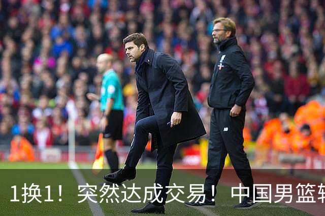 1换1！突然达成交易！中国男篮轮换级别前锋